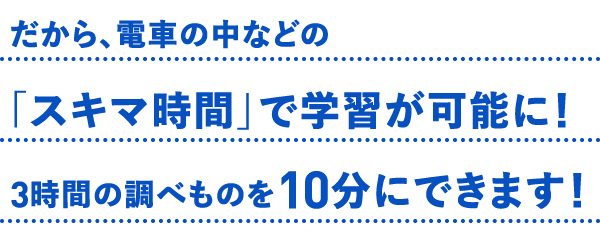 だから、電車の中などの「スキマ時間」で学習が可能に！3時間の調べものを10分にできます！