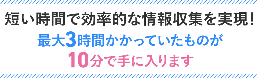 短い時間で効率的な情報収集を実現！最大3時間かかっていたものが10分で手に入ります